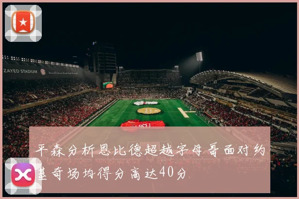 平森分析恩比德超越字母哥面对约基奇场均得分高达40分