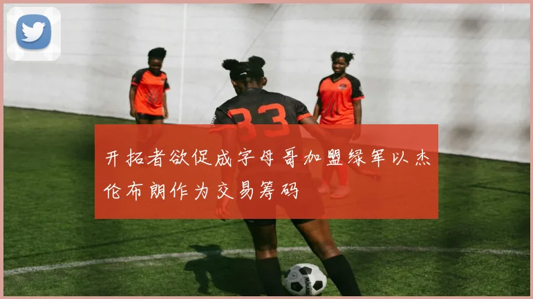 开拓者欲促成字母哥加盟绿军以杰伦布朗作为交易筹码