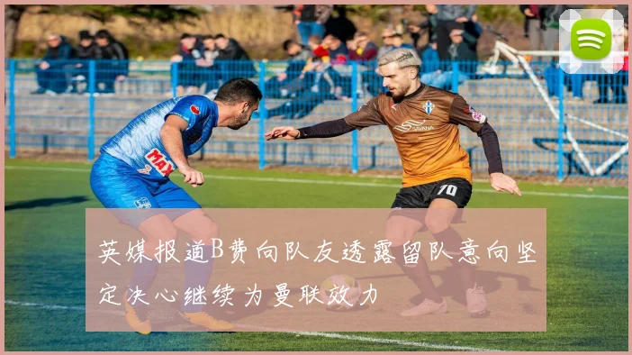 英媒报道B费向队友透露留队意向坚定决心继续为曼联效力
