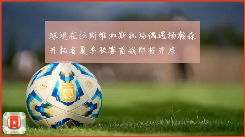 球迷在拉斯维加斯机场偶遇杨瀚森开拓者夏季联赛首战即将开启