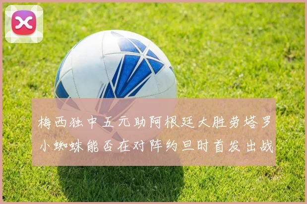梅西独中五元助阿根廷大胜劳塔罗小蜘蛛能否在对阵约旦时首发出战