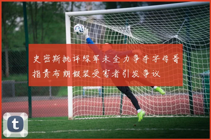 史密斯批评绿军未全力争夺字母哥指责布朗假装受害者引发争议