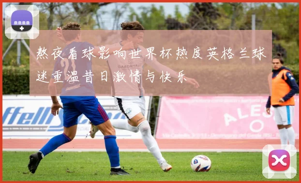 熬夜看球影响世界杯热度英格兰球迷重温昔日激情与快乐