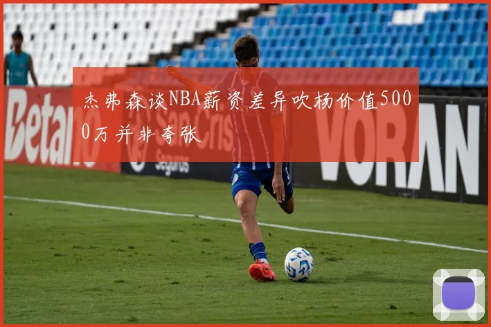 杰弗森谈NBA薪资差异吹杨价值5000万并非夸张
