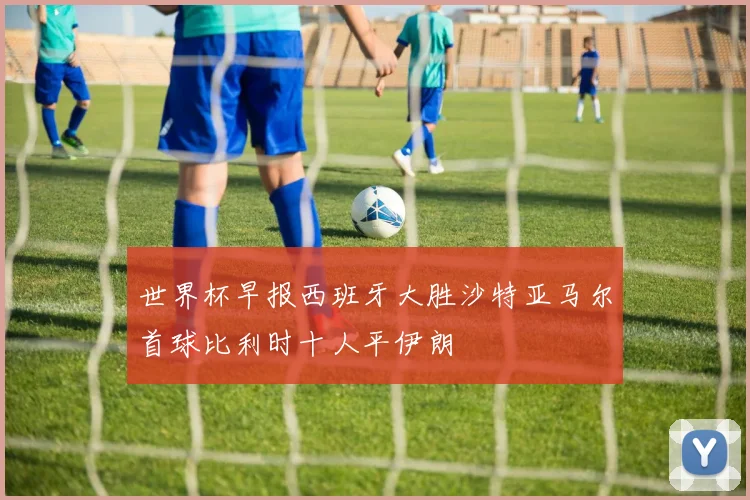 世界杯早报西班牙大胜沙特亚马尔首球比利时十人平伊朗